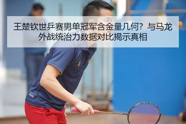 王楚钦世乒赛男单冠军含金量几何？与马龙外战统治力数据对比揭示真相